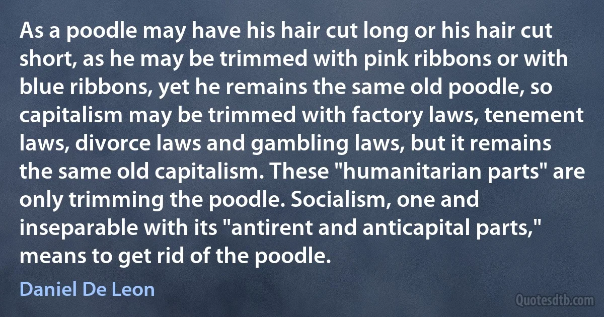 As a poodle may have his hair cut long or his hair cut short, as he may be trimmed with pink ribbons or with blue ribbons, yet he remains the same old poodle, so capitalism may be trimmed with factory laws, tenement laws, divorce laws and gambling laws, but it remains the same old capitalism. These "humanitarian parts" are only trimming the poodle. Socialism, one and inseparable with its "antirent and anticapital parts," means to get rid of the poodle. (Daniel De Leon)