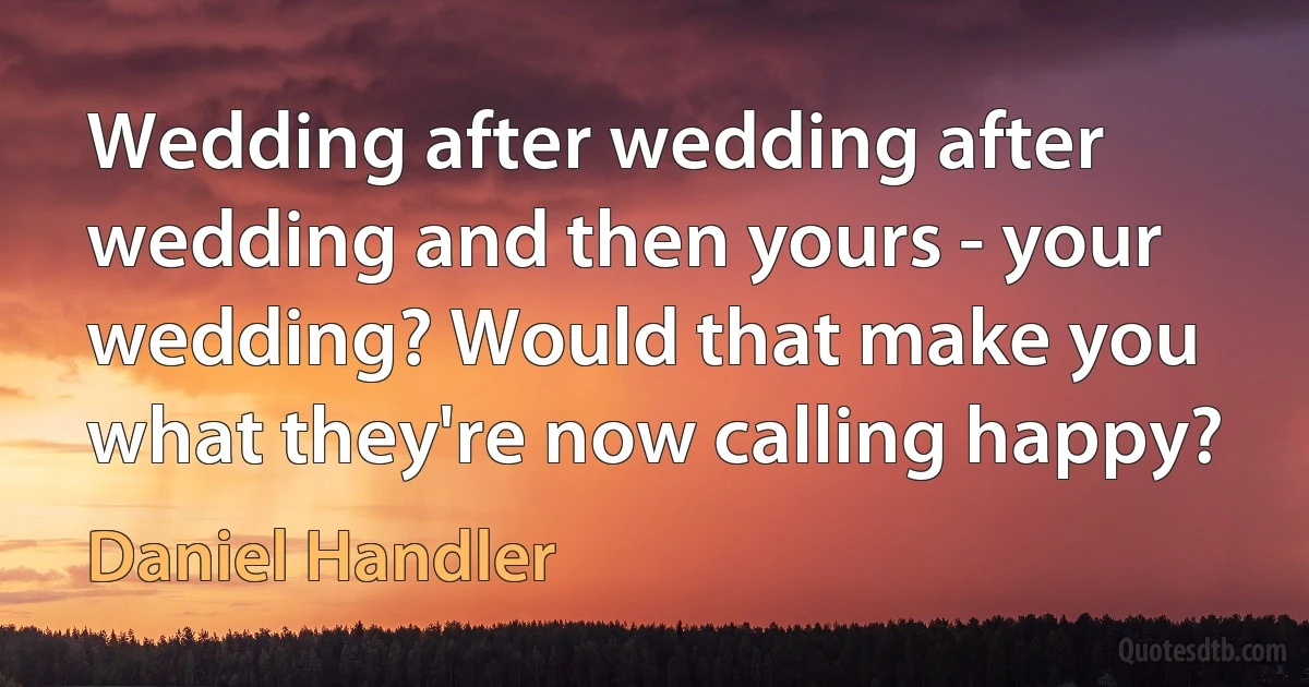 Wedding after wedding after wedding and then yours - your wedding? Would that make you what they're now calling happy? (Daniel Handler)