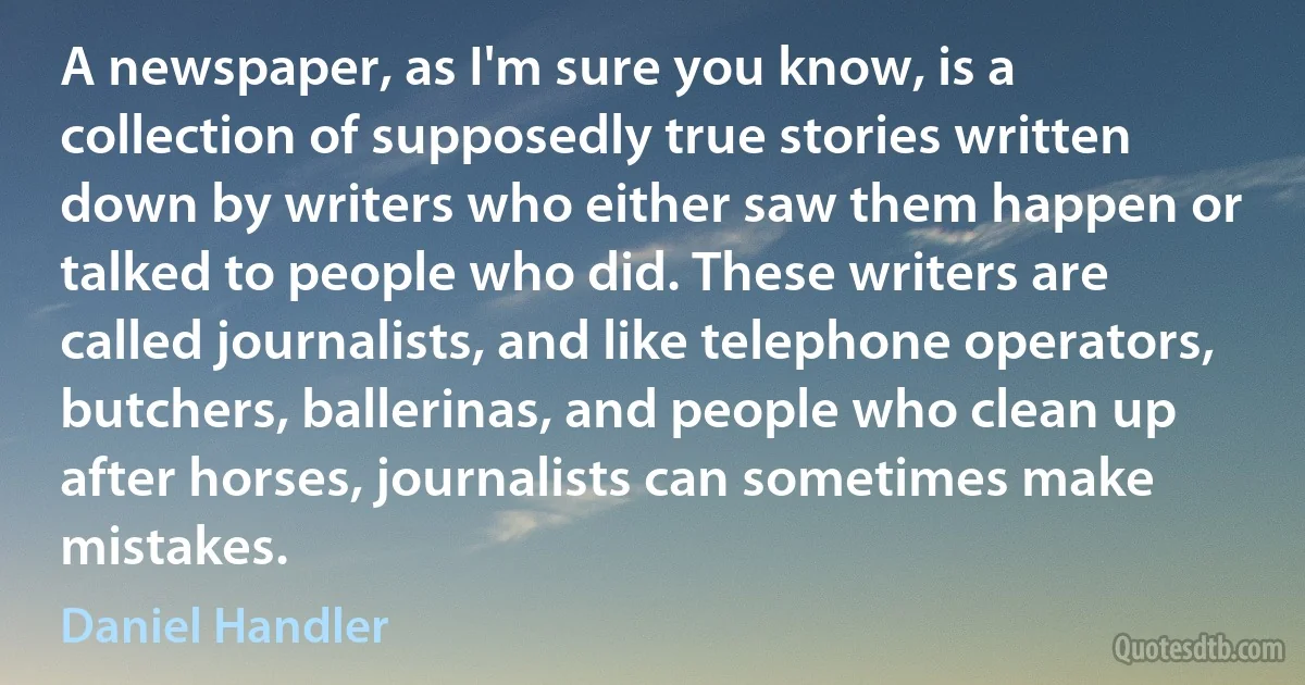 A newspaper, as I'm sure you know, is a collection of supposedly true stories written down by writers who either saw them happen or talked to people who did. These writers are called journalists, and like telephone operators, butchers, ballerinas, and people who clean up after horses, journalists can sometimes make mistakes. (Daniel Handler)