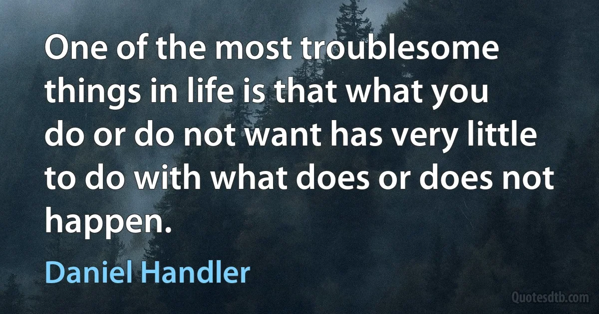 One of the most troublesome things in life is that what you do or do not want has very little to do with what does or does not happen. (Daniel Handler)