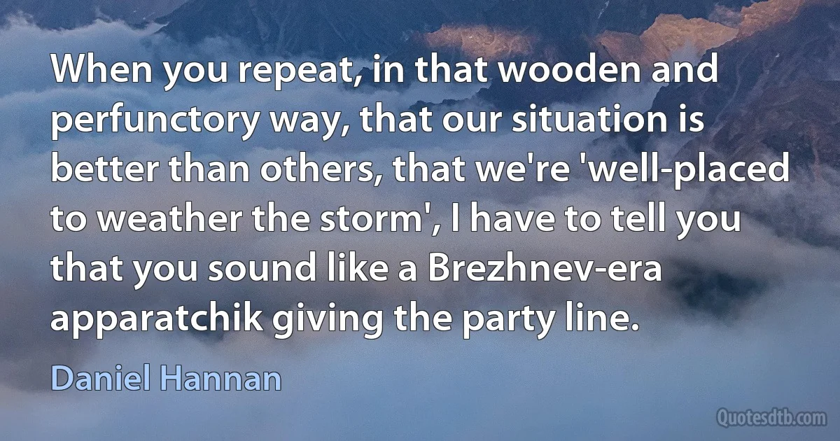 When you repeat, in that wooden and perfunctory way, that our situation is better than others, that we're 'well-placed to weather the storm', I have to tell you that you sound like a Brezhnev-era apparatchik giving the party line. (Daniel Hannan)