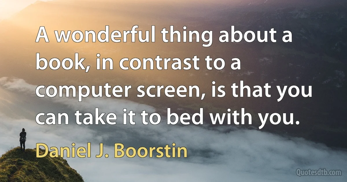 A wonderful thing about a book, in contrast to a computer screen, is that you can take it to bed with you. (Daniel J. Boorstin)