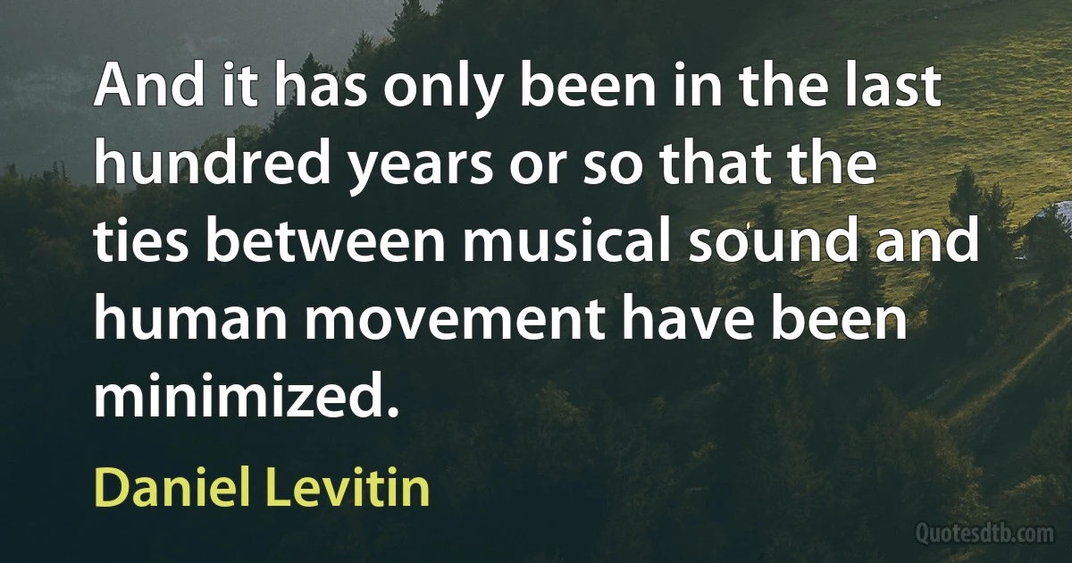 And it has only been in the last hundred years or so that the ties between musical sound and human movement have been minimized. (Daniel Levitin)