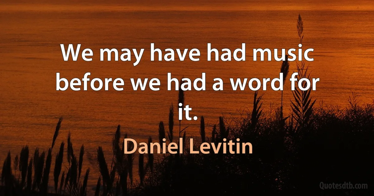 We may have had music before we had a word for it. (Daniel Levitin)