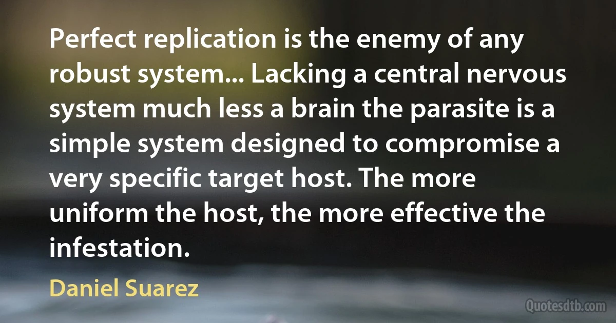 Perfect replication is the enemy of any robust system... Lacking a central nervous system much less a brain the parasite is a simple system designed to compromise a very specific target host. The more uniform the host, the more effective the infestation. (Daniel Suarez)