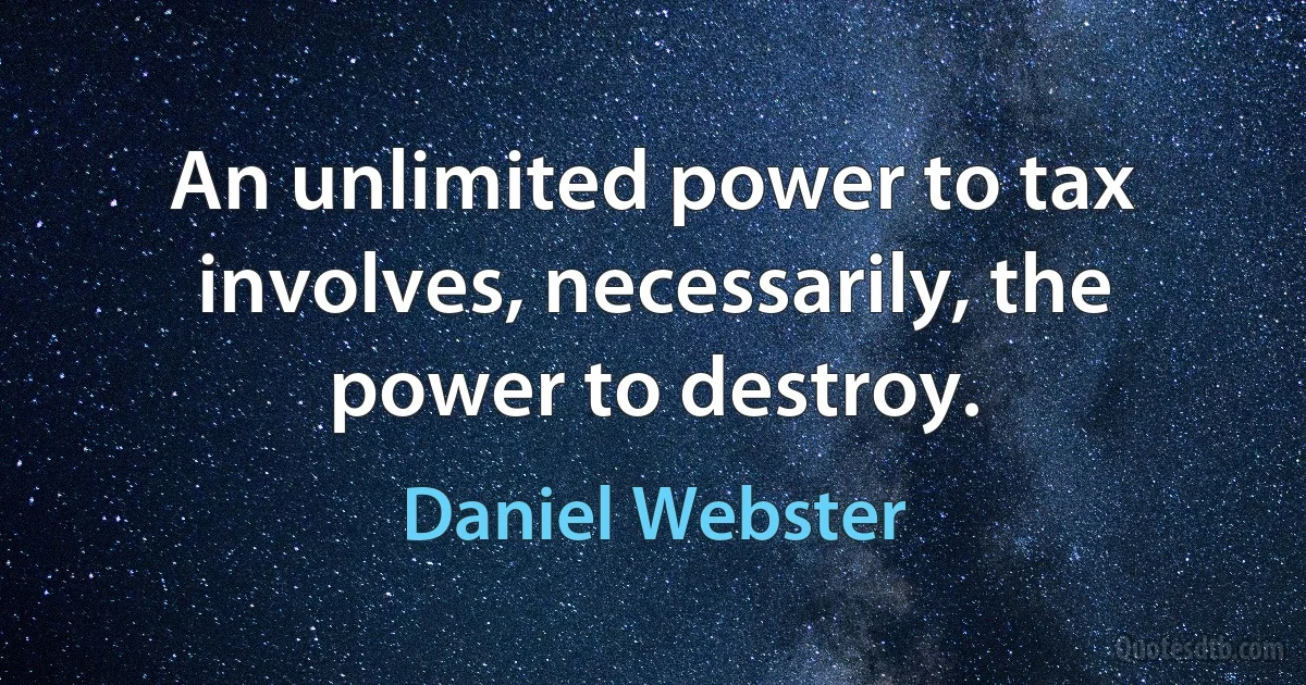 An unlimited power to tax involves, necessarily, the power to destroy. (Daniel Webster)