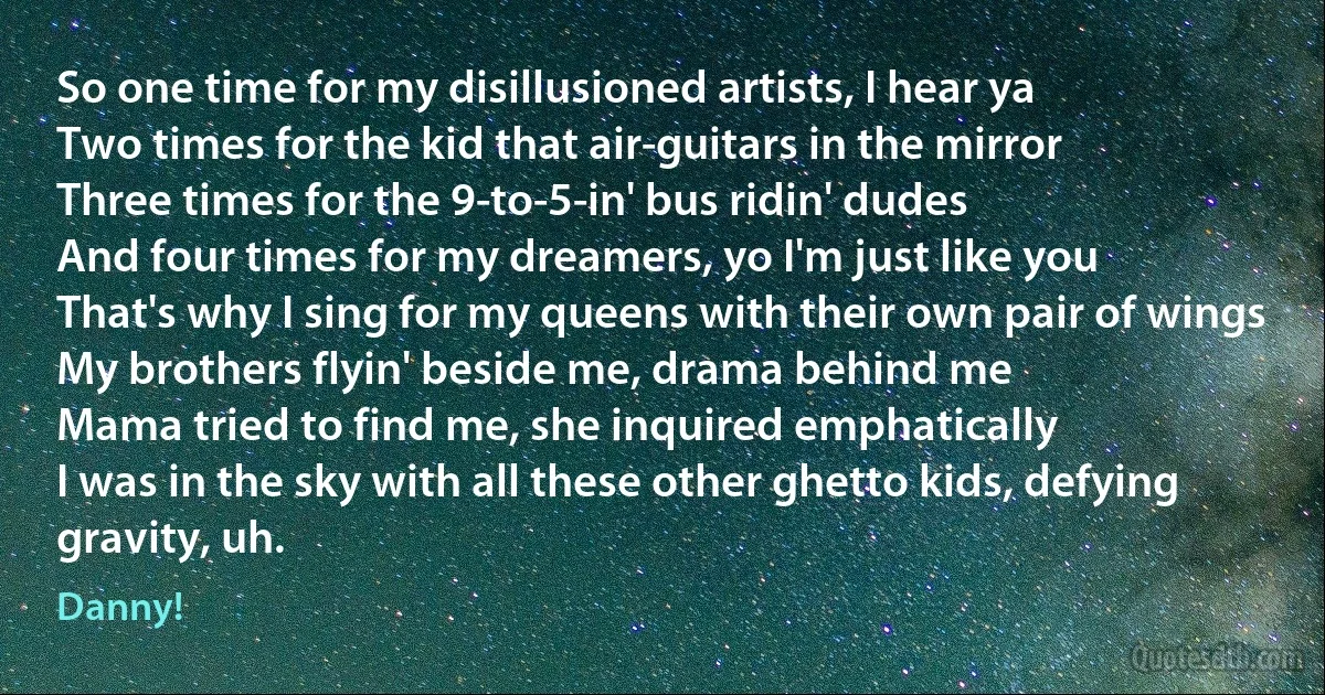 So one time for my disillusioned artists, I hear ya
Two times for the kid that air-guitars in the mirror
Three times for the 9-to-5-in' bus ridin' dudes
And four times for my dreamers, yo I'm just like you
That's why I sing for my queens with their own pair of wings
My brothers flyin' beside me, drama behind me
Mama tried to find me, she inquired emphatically
I was in the sky with all these other ghetto kids, defying gravity, uh. (Danny!)