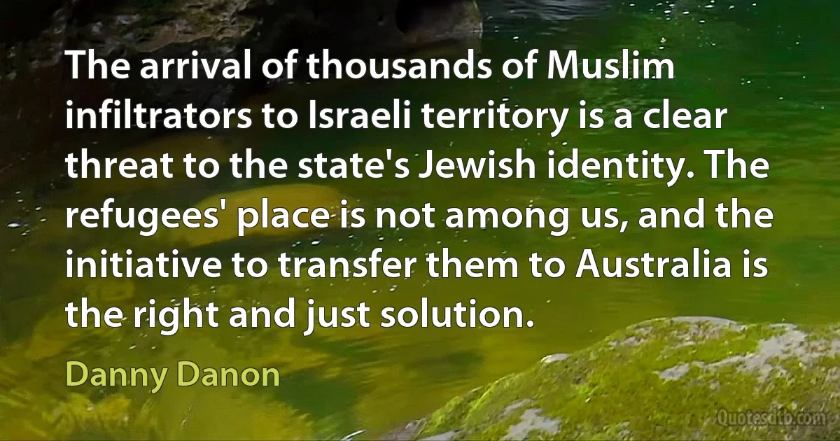 The arrival of thousands of Muslim infiltrators to Israeli territory is a clear threat to the state's Jewish identity. The refugees' place is not among us, and the initiative to transfer them to Australia is the right and just solution. (Danny Danon)