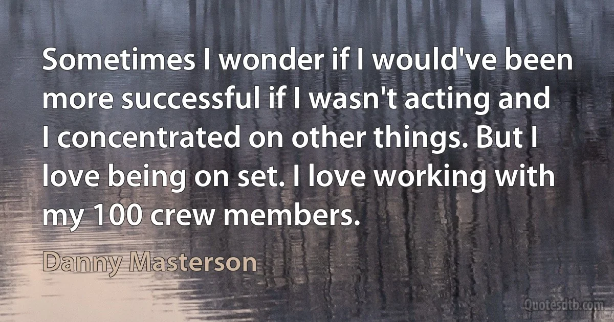 Sometimes I wonder if I would've been more successful if I wasn't acting and I concentrated on other things. But I love being on set. I love working with my 100 crew members. (Danny Masterson)