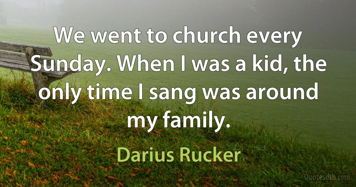 We went to church every Sunday. When I was a kid, the only time I sang was around my family. (Darius Rucker)