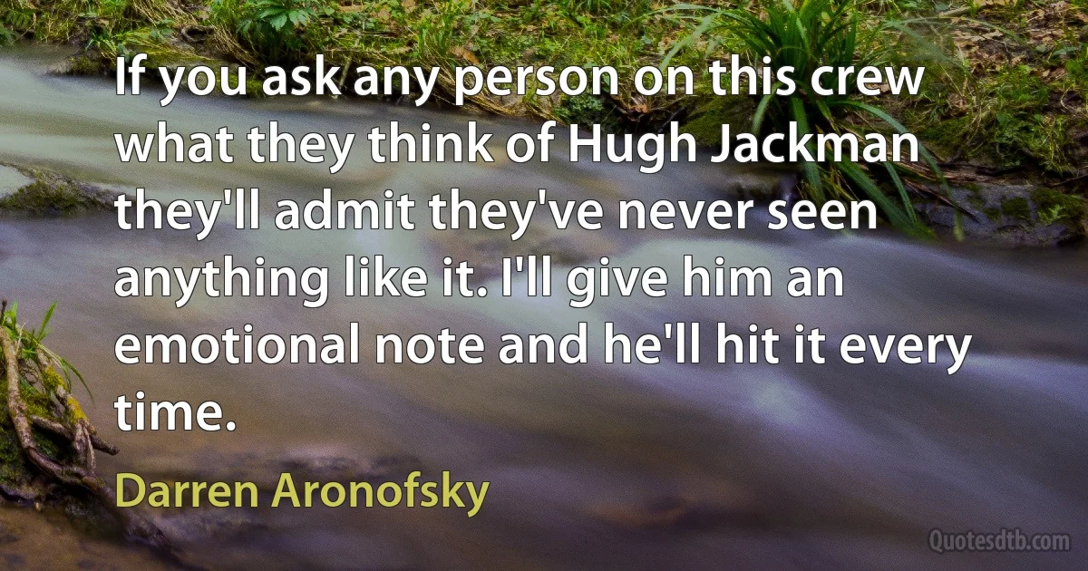 If you ask any person on this crew what they think of Hugh Jackman they'll admit they've never seen anything like it. I'll give him an emotional note and he'll hit it every time. (Darren Aronofsky)