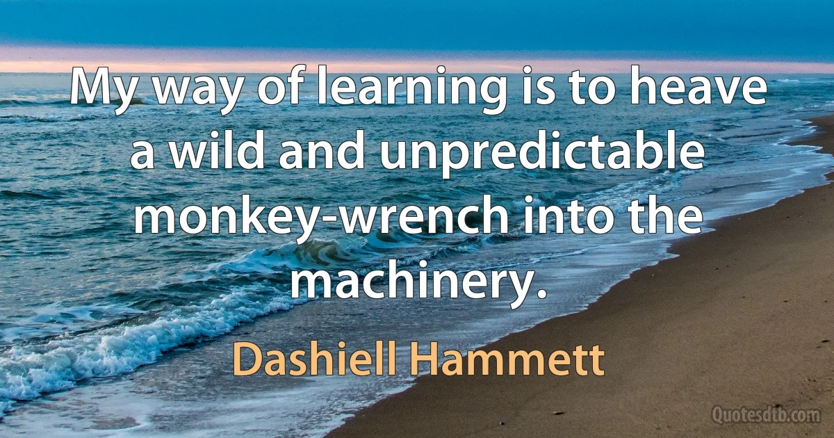 My way of learning is to heave a wild and unpredictable monkey-wrench into the machinery. (Dashiell Hammett)