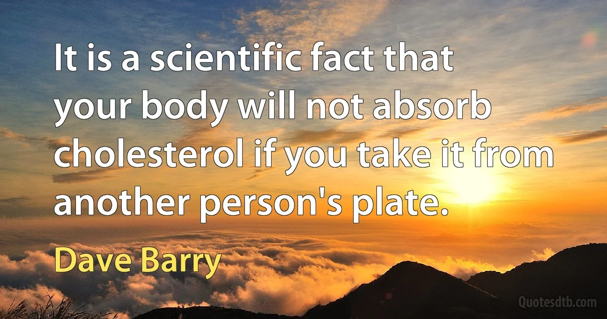 It is a scientific fact that your body will not absorb cholesterol if you take it from another person's plate. (Dave Barry)