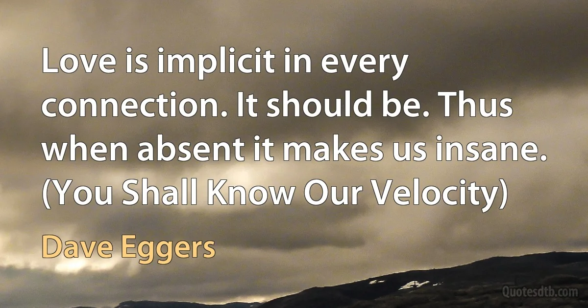 Love is implicit in every connection. It should be. Thus when absent it makes us insane. (You Shall Know Our Velocity) (Dave Eggers)