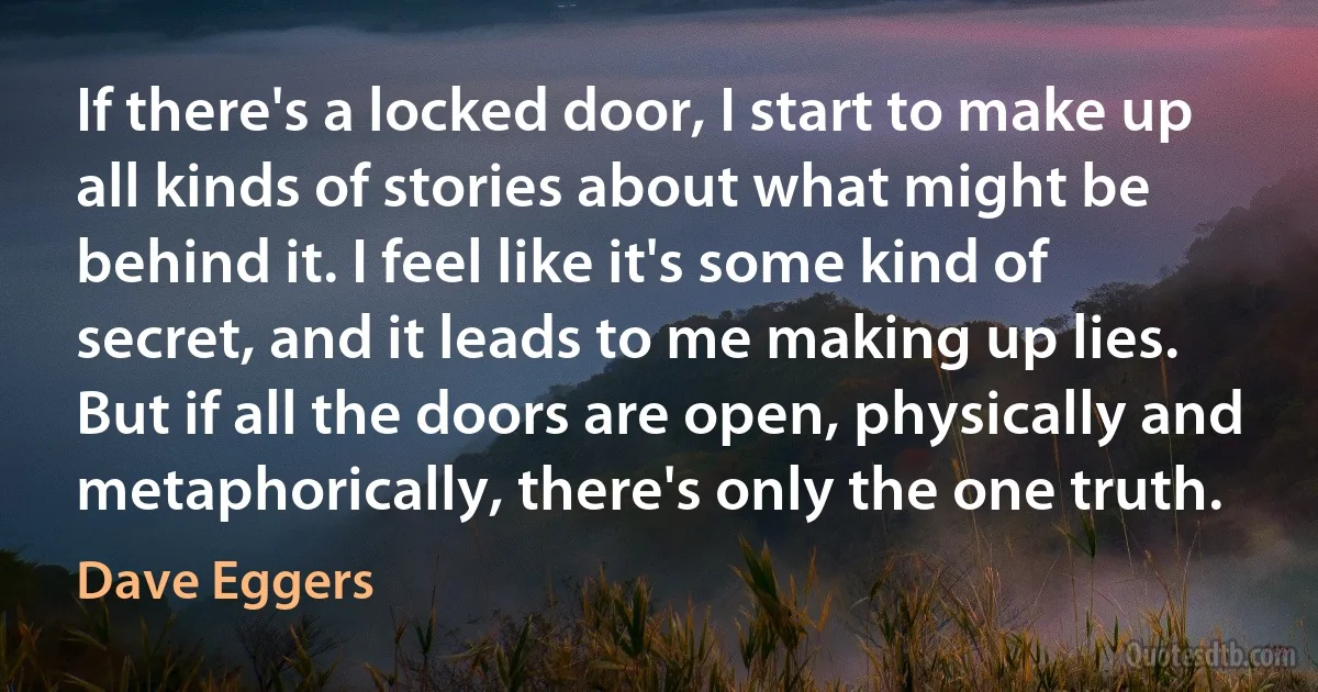 If there's a locked door, I start to make up all kinds of stories about what might be behind it. I feel like it's some kind of secret, and it leads to me making up lies. But if all the doors are open, physically and metaphorically, there's only the one truth. (Dave Eggers)