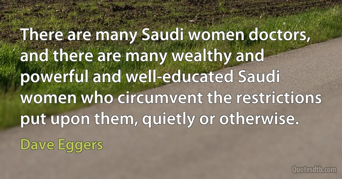 There are many Saudi women doctors, and there are many wealthy and powerful and well-educated Saudi women who circumvent the restrictions put upon them, quietly or otherwise. (Dave Eggers)