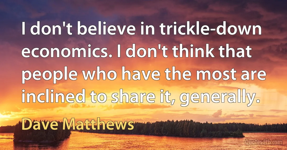 I don't believe in trickle-down economics. I don't think that people who have the most are inclined to share it, generally. (Dave Matthews)