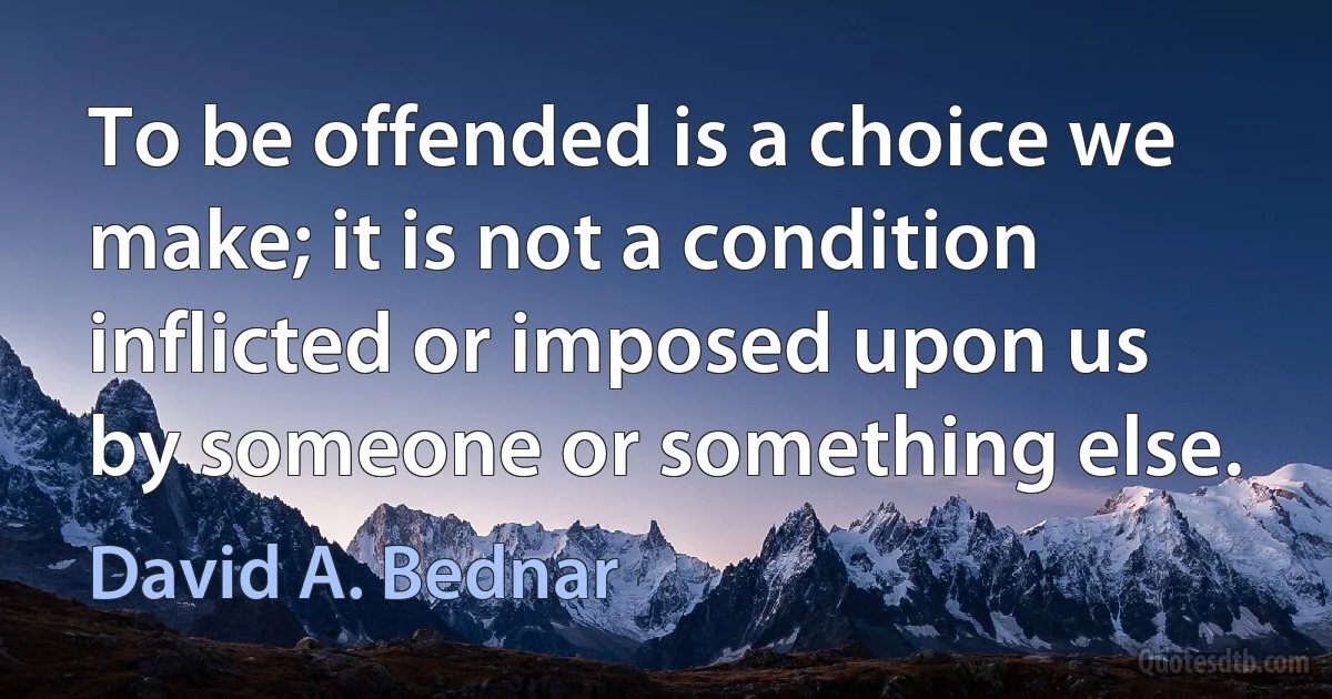 To be offended is a choice we make; it is not a condition inflicted or imposed upon us by someone or something else. (David A. Bednar)