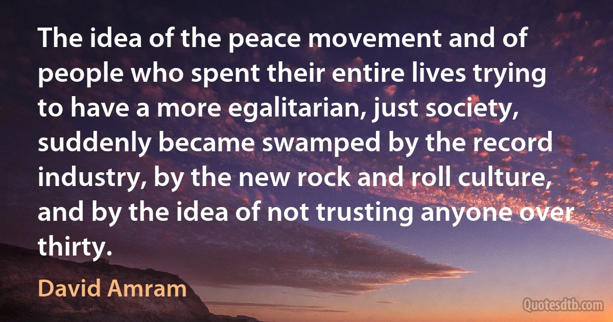 The idea of the peace movement and of people who spent their entire lives trying to have a more egalitarian, just society, suddenly became swamped by the record industry, by the new rock and roll culture, and by the idea of not trusting anyone over thirty. (David Amram)