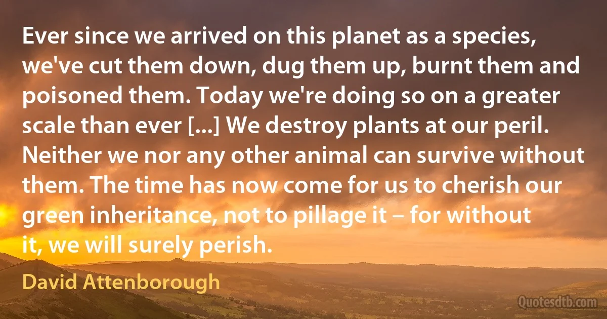 Ever since we arrived on this planet as a species, we've cut them down, dug them up, burnt them and poisoned them. Today we're doing so on a greater scale than ever [...] We destroy plants at our peril. Neither we nor any other animal can survive without them. The time has now come for us to cherish our green inheritance, not to pillage it – for without it, we will surely perish. (David Attenborough)