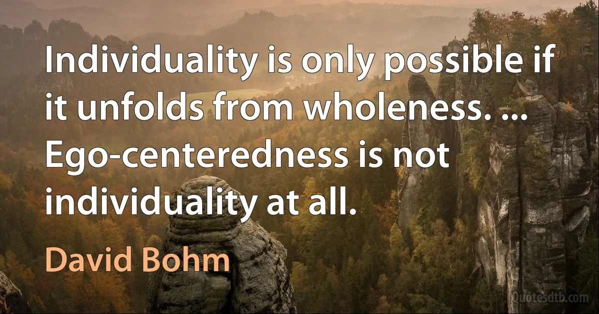 Individuality is only possible if it unfolds from wholeness. ... Ego-centeredness is not individuality at all. (David Bohm)