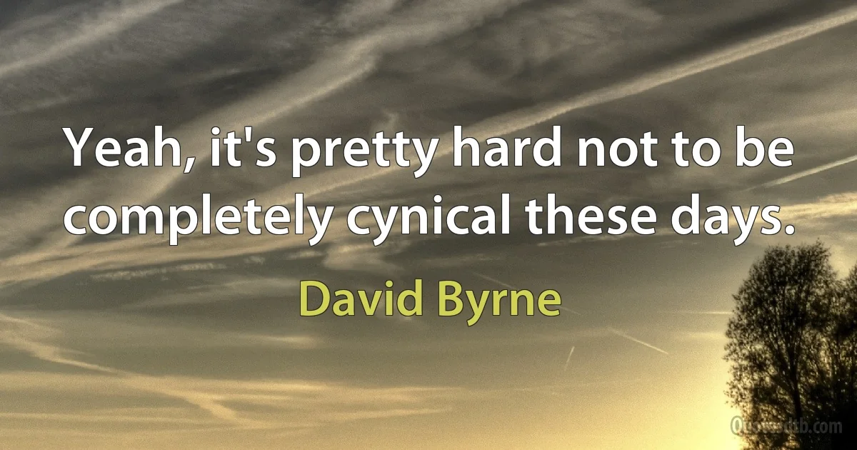 Yeah, it's pretty hard not to be completely cynical these days. (David Byrne)