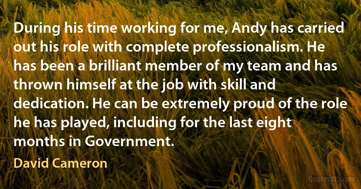 During his time working for me, Andy has carried out his role with complete professionalism. He has been a brilliant member of my team and has thrown himself at the job with skill and dedication. He can be extremely proud of the role he has played, including for the last eight months in Government. (David Cameron)