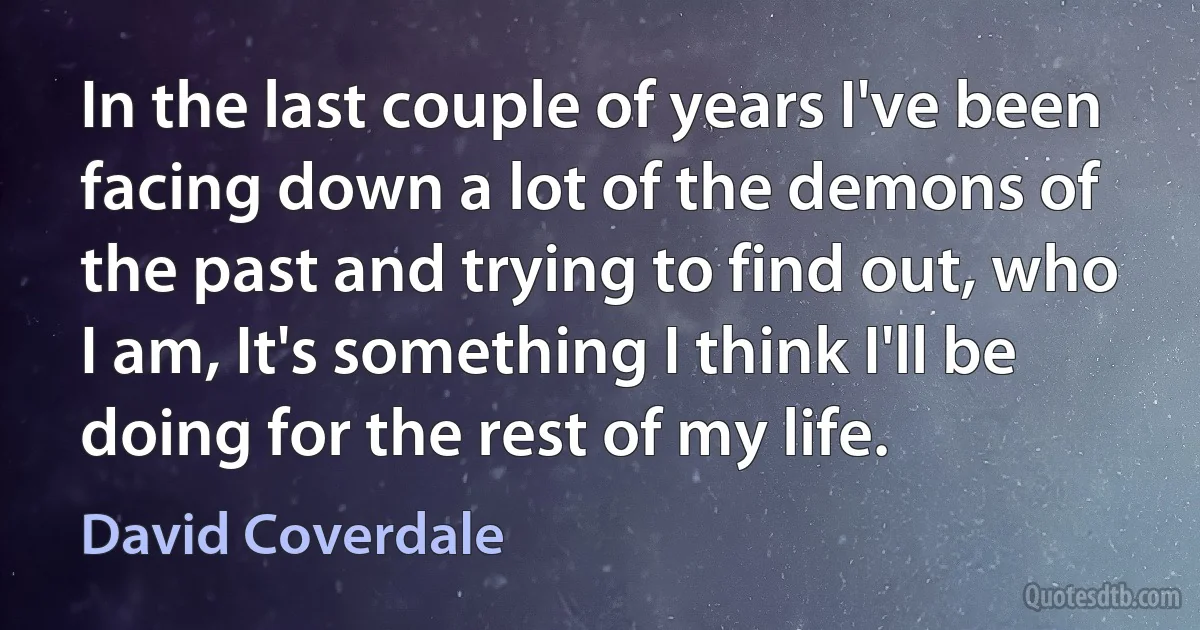 In the last couple of years I've been facing down a lot of the demons of the past and trying to find out, who I am, It's something I think I'll be doing for the rest of my life. (David Coverdale)