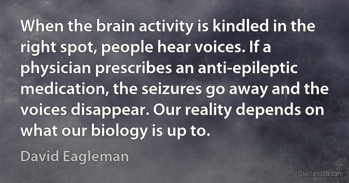 When the brain activity is kindled in the right spot, people hear voices. If a physician prescribes an anti-epileptic medication, the seizures go away and the voices disappear. Our reality depends on what our biology is up to. (David Eagleman)