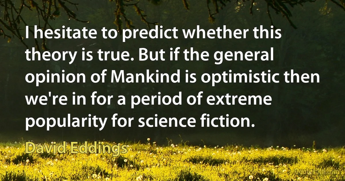 I hesitate to predict whether this theory is true. But if the general opinion of Mankind is optimistic then we're in for a period of extreme popularity for science fiction. (David Eddings)