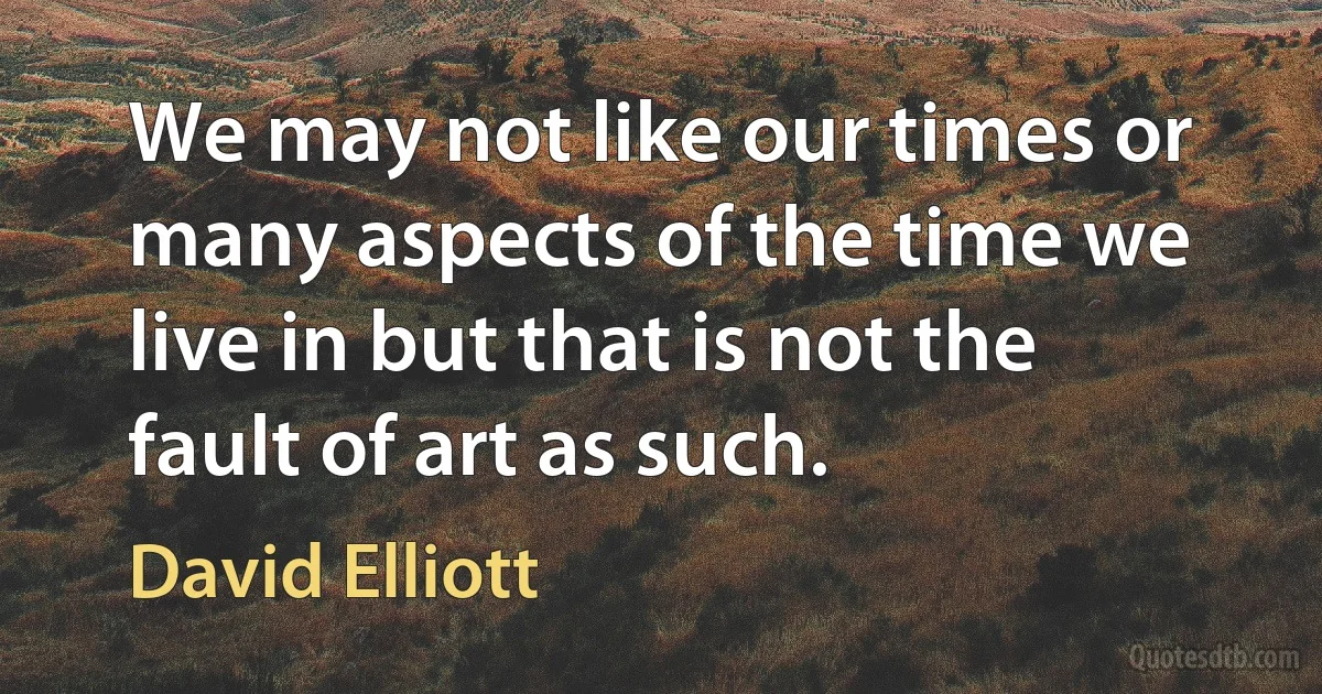 We may not like our times or many aspects of the time we live in but that is not the fault of art as such. (David Elliott)