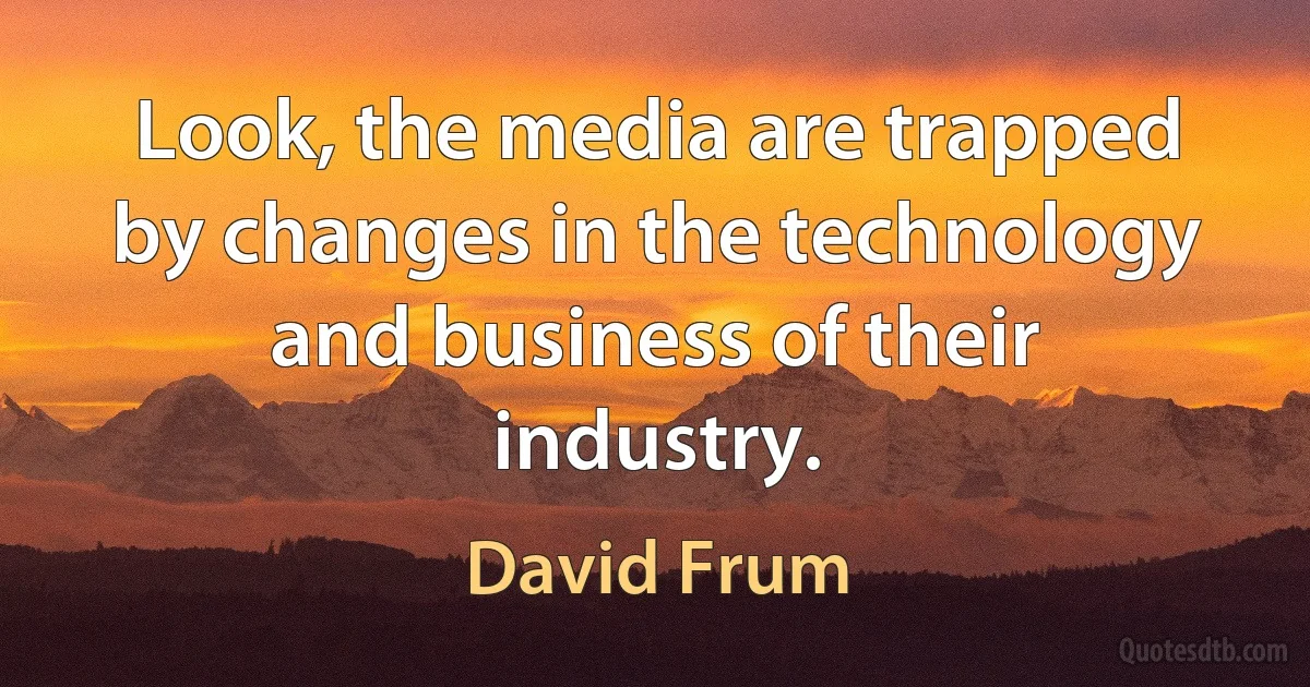 Look, the media are trapped by changes in the technology and business of their industry. (David Frum)