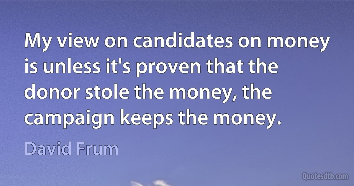 My view on candidates on money is unless it's proven that the donor stole the money, the campaign keeps the money. (David Frum)