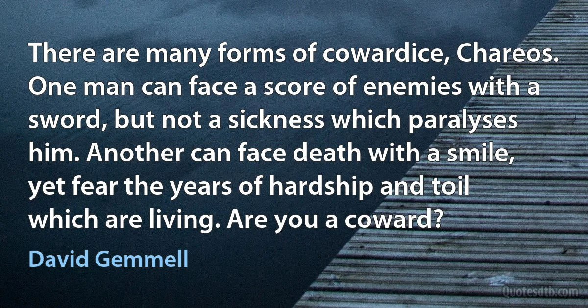 There are many forms of cowardice, Chareos. One man can face a score of enemies with a sword, but not a sickness which paralyses him. Another can face death with a smile, yet fear the years of hardship and toil which are living. Are you a coward? (David Gemmell)