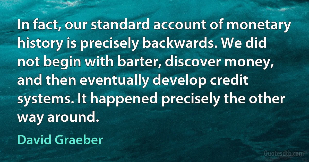 In fact, our standard account of monetary history is precisely backwards. We did not begin with barter, discover money, and then eventually develop credit systems. It happened precisely the other way around. (David Graeber)