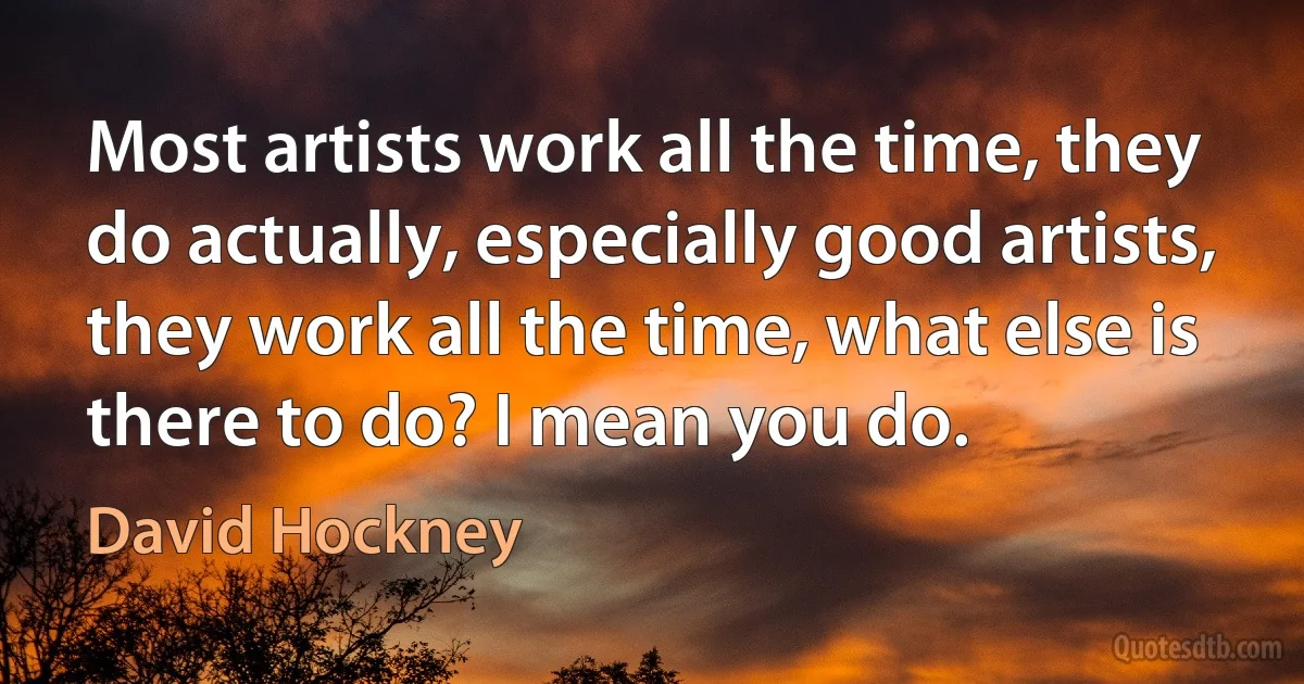 Most artists work all the time, they do actually, especially good artists, they work all the time, what else is there to do? I mean you do. (David Hockney)