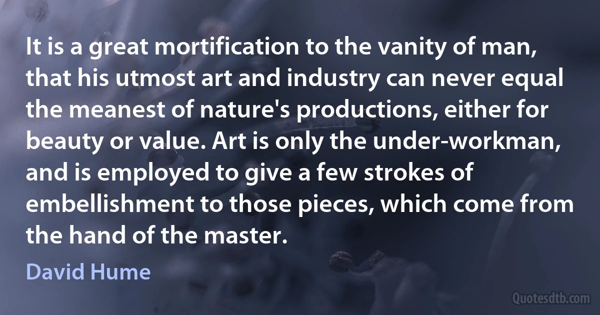 It is a great mortification to the vanity of man, that his utmost art and industry can never equal the meanest of nature's productions, either for beauty or value. Art is only the under-workman, and is employed to give a few strokes of embellishment to those pieces, which come from the hand of the master. (David Hume)