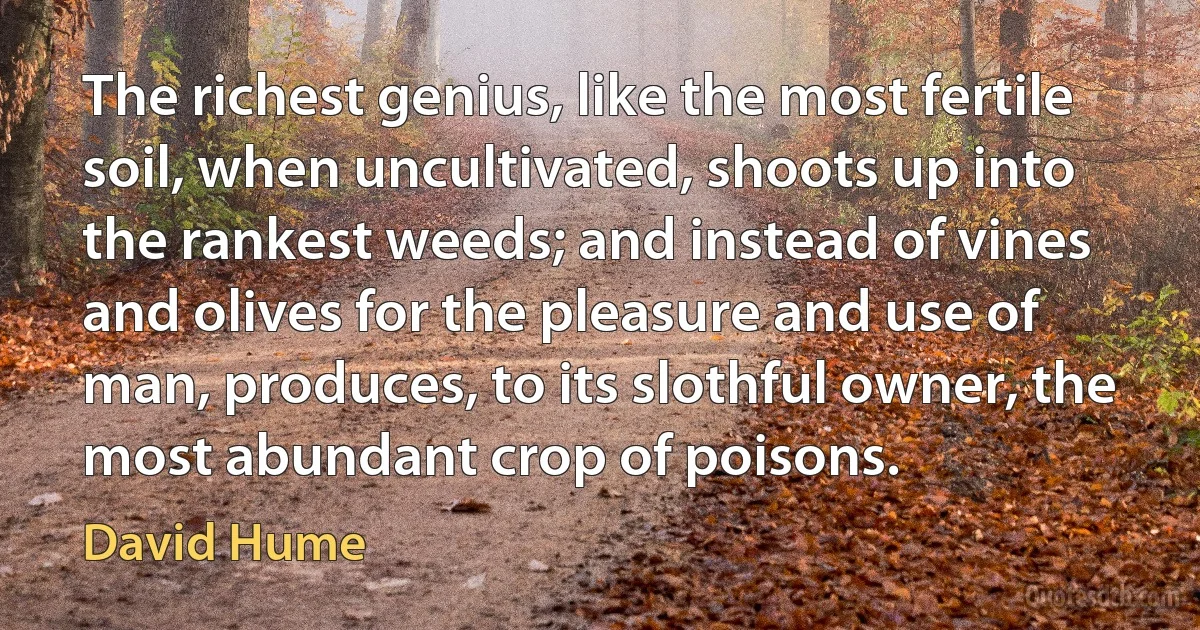 The richest genius, like the most fertile soil, when uncultivated, shoots up into the rankest weeds; and instead of vines and olives for the pleasure and use of man, produces, to its slothful owner, the most abundant crop of poisons. (David Hume)