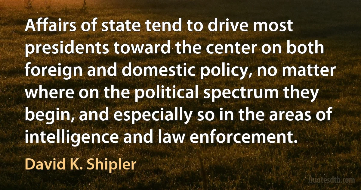 Affairs of state tend to drive most presidents toward the center on both foreign and domestic policy, no matter where on the political spectrum they begin, and especially so in the areas of intelligence and law enforcement. (David K. Shipler)