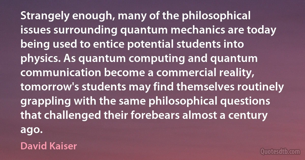 Strangely enough, many of the philosophical issues surrounding quantum mechanics are today being used to entice potential students into physics. As quantum computing and quantum communication become a commercial reality, tomorrow's students may find themselves routinely grappling with the same philosophical questions that challenged their forebears almost a century ago. (David Kaiser)