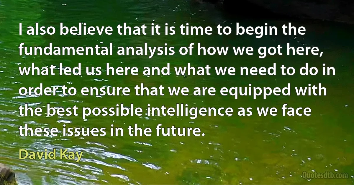 I also believe that it is time to begin the fundamental analysis of how we got here, what led us here and what we need to do in order to ensure that we are equipped with the best possible intelligence as we face these issues in the future. (David Kay)