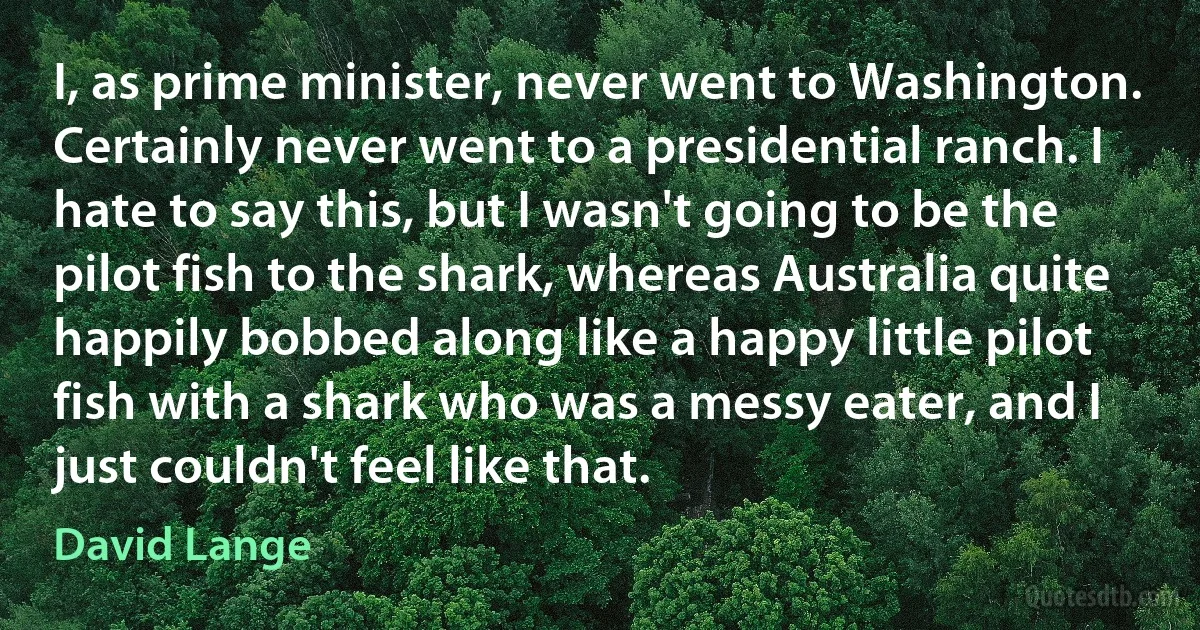 I, as prime minister, never went to Washington. Certainly never went to a presidential ranch. I hate to say this, but I wasn't going to be the pilot fish to the shark, whereas Australia quite happily bobbed along like a happy little pilot fish with a shark who was a messy eater, and I just couldn't feel like that. (David Lange)