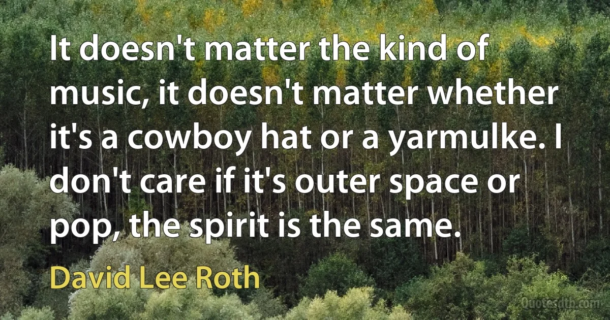 It doesn't matter the kind of music, it doesn't matter whether it's a cowboy hat or a yarmulke. I don't care if it's outer space or pop, the spirit is the same. (David Lee Roth)