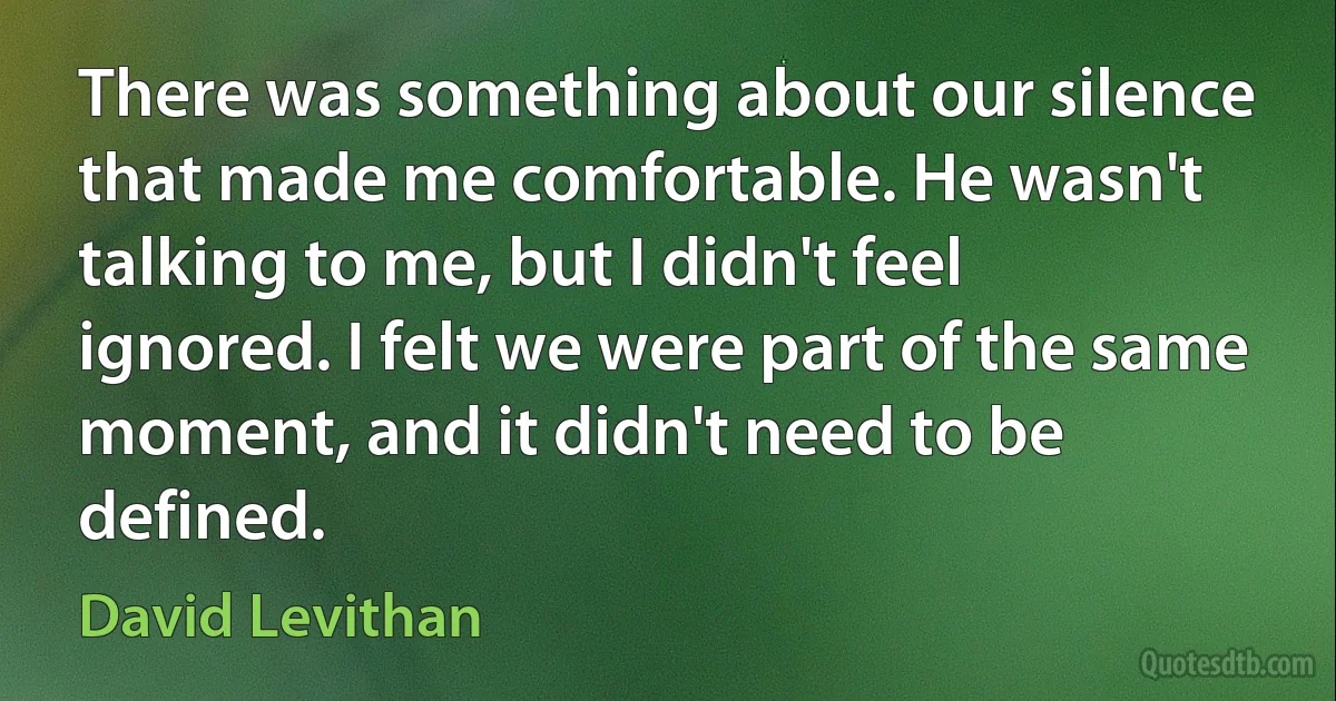 There was something about our silence that made me comfortable. He wasn't talking to me, but I didn't feel ignored. I felt we were part of the same moment, and it didn't need to be defined. (David Levithan)