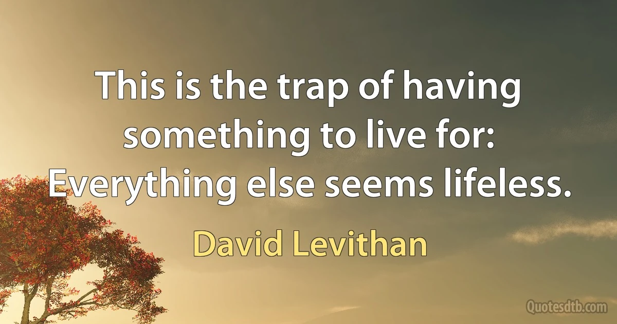 This is the trap of having something to live for: Everything else seems lifeless. (David Levithan)