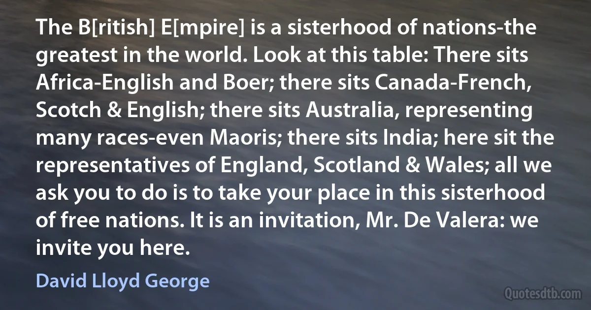 The B[ritish] E[mpire] is a sisterhood of nations-the greatest in the world. Look at this table: There sits Africa-English and Boer; there sits Canada-French, Scotch & English; there sits Australia, representing many races-even Maoris; there sits India; here sit the representatives of England, Scotland & Wales; all we ask you to do is to take your place in this sisterhood of free nations. It is an invitation, Mr. De Valera: we invite you here. (David Lloyd George)