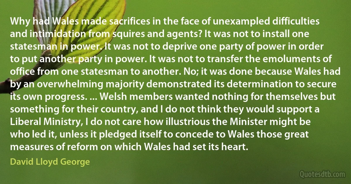 Why had Wales made sacrifices in the face of unexampled difficulties and intimidation from squires and agents? It was not to install one statesman in power. It was not to deprive one party of power in order to put another party in power. It was not to transfer the emoluments of office from one statesman to another. No; it was done because Wales had by an overwhelming majority demonstrated its determination to secure its own progress. ... Welsh members wanted nothing for themselves but something for their country, and I do not think they would support a Liberal Ministry, I do not care how illustrious the Minister might be who led it, unless it pledged itself to concede to Wales those great measures of reform on which Wales had set its heart. (David Lloyd George)