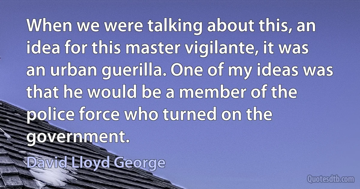 When we were talking about this, an idea for this master vigilante, it was an urban guerilla. One of my ideas was that he would be a member of the police force who turned on the government. (David Lloyd George)