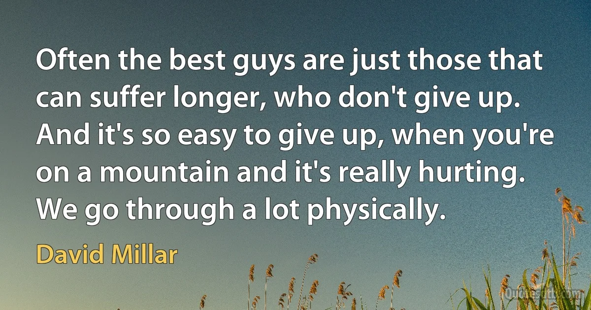 Often the best guys are just those that can suffer longer, who don't give up. And it's so easy to give up, when you're on a mountain and it's really hurting. We go through a lot physically. (David Millar)