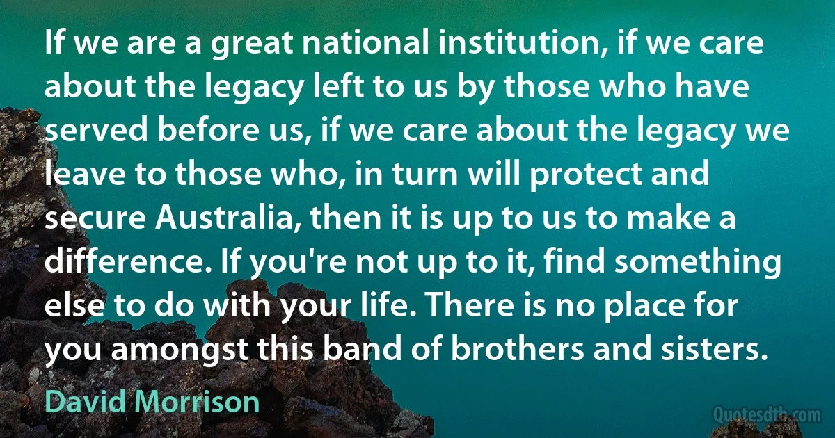 If we are a great national institution, if we care about the legacy left to us by those who have served before us, if we care about the legacy we leave to those who, in turn will protect and secure Australia, then it is up to us to make a difference. If you're not up to it, find something else to do with your life. There is no place for you amongst this band of brothers and sisters. (David Morrison)